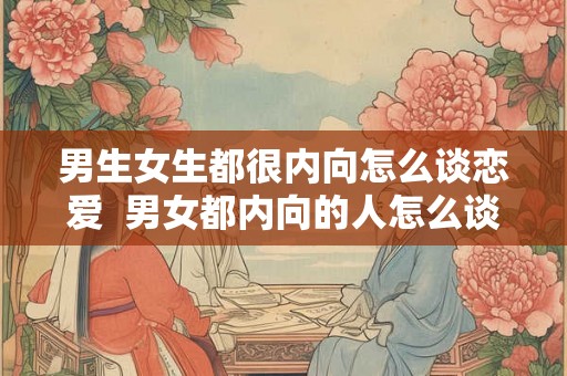男生女生都很内向怎么谈恋爱  男女都内向的人怎么谈恋爱