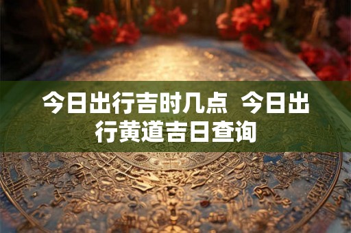 今日出行吉时几点 今日出行黄道吉日查询 今日出行吉时几点 今日出行黄道吉日查询