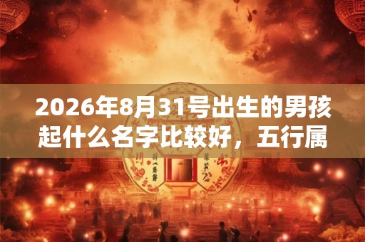 2026年8月31号出生的男孩起什么名字比较好，五行属什么