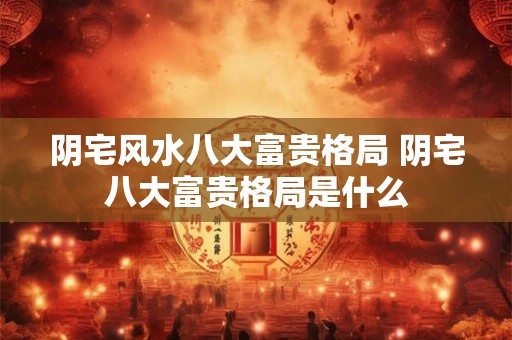 阴宅风水八大富贵格局 阴宅八大富贵格局是什么