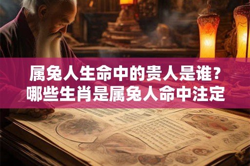属兔人生命中的贵人是谁？哪些生肖是属兔人命中注定的贵人和小人？