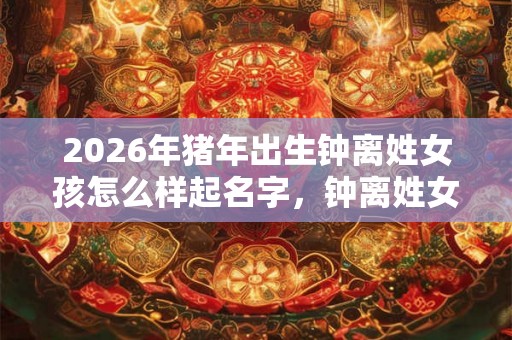 2026年猪年出生钟离姓女孩怎么样起名字，钟离姓女孩好名推荐