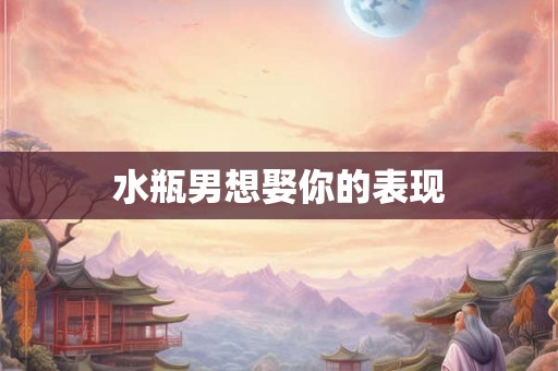 水瓶男想娶你的表现 水瓶男想娶你的表现