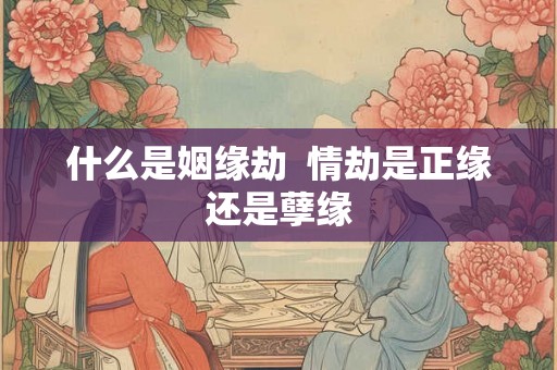 什么是姻缘劫 情劫是正缘还是孽缘 什么是姻缘劫 情劫是正缘还是孽缘