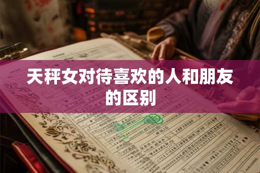 天秤女对待喜欢的人和朋友的区别