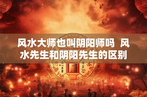风水大师也叫阴阳师吗  风水先生和阴阳先生的区别