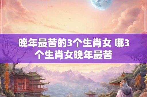 晚年最苦的3个生肖女 哪3个生肖女晚年最苦