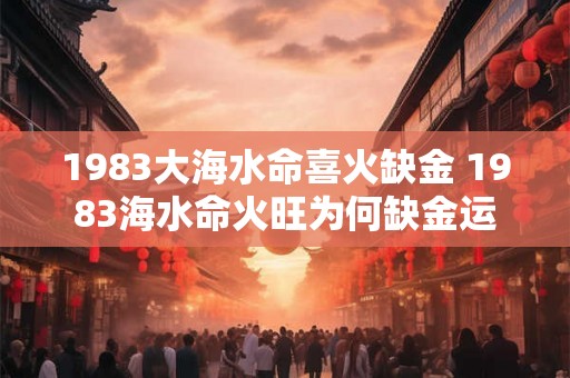 1983大海水命喜火缺金 1983海水命火旺为何缺金运 1983大海水命喜火缺金 1983海水命火旺为何缺金运