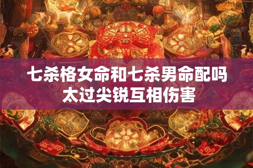 七杀格女命和七杀男命配吗 太过尖锐互相伤害 七杀格女命和七杀男命配吗 太过尖锐互相伤害