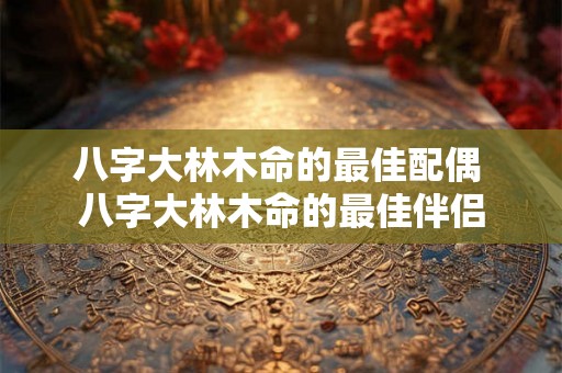 八字大林木命的最佳配偶 八字大林木命的最佳伴侣