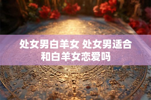 处女男白羊女 处女男适合和白羊女恋爱吗 处女男白羊女 处女男适合和白羊女恋爱吗
