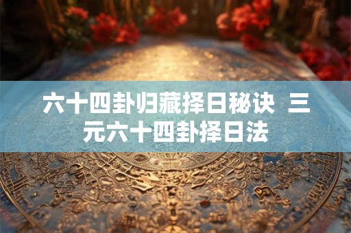 六十四卦归藏择日秘诀  三元六十四卦择日法
