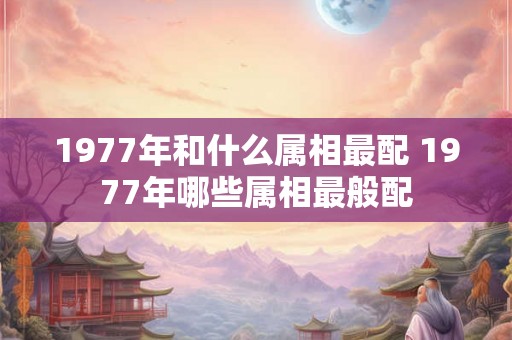 1977年和什么属相最配 1977年哪些属相最般配