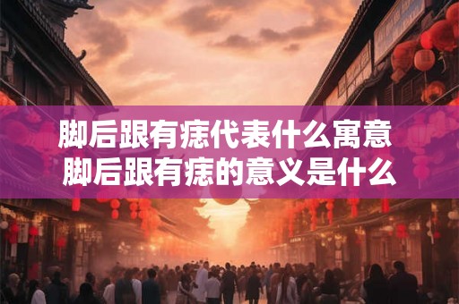 脚后跟有痣代表什么寓意 脚后跟有痣的意义是什么