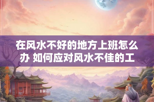 在风水不好的地方上班怎么办 如何应对风水不佳的工作场所 在风水不好的地方上班怎么办 如何应对风水不佳的工作场所