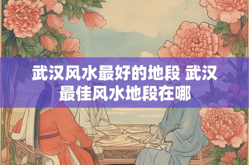 武汉风水最好的地段 武汉最佳风水地段在哪