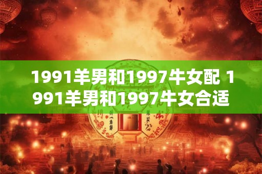 1991羊男和1997牛女配 1991羊男和1997牛女合适吗 1991羊男和1997牛女配 1991羊男和1997牛女合适吗