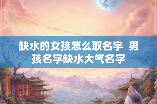 缺水的女孩怎么取名字  男孩名字缺水大气名字