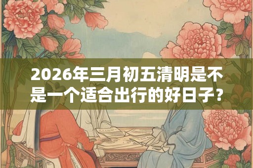 2026年三月初五清明是不是一个适合出行的好日子？