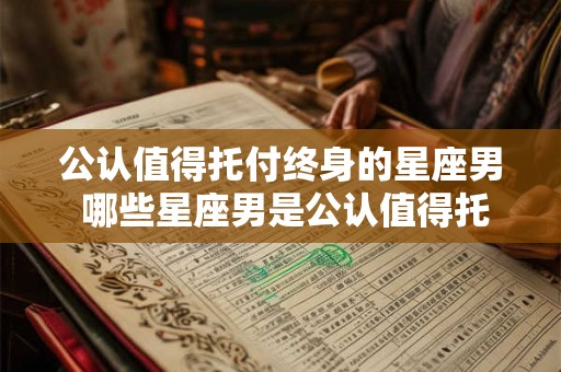 公认值得托付终身的星座男 哪些星座男是公认值得托付终身的 公认值得托付终身的星座男 哪些星座男是公认值得托付终身的