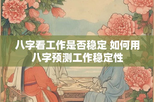 八字看工作是否稳定 如何用八字预测工作稳定性