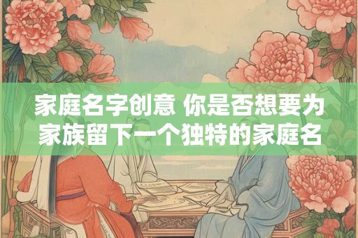 家庭名字创意 你是否想要为家族留下一个独特的家庭名字 家庭名字创意 你是否想要为家族留下一个独特的家庭名字