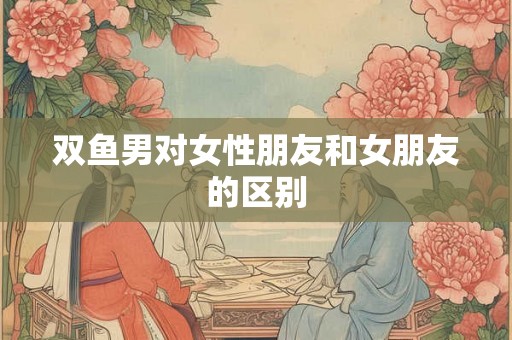 双鱼男对女性朋友和女朋友的区别 双鱼男对女性朋友和女朋友的区别