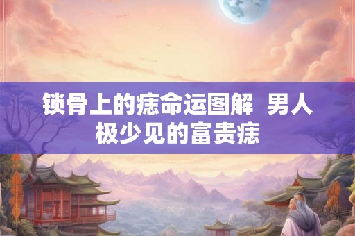 锁骨上的痣命运图解  男人极少见的富贵痣