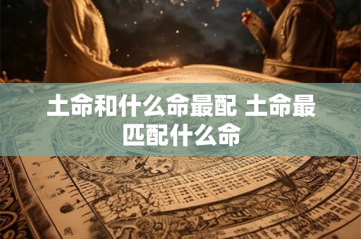 土命和什么命最配 土命最匹配什么命 土命和什么命最配 土命最匹配什么命