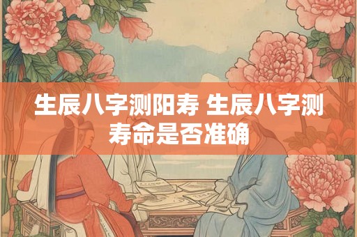 生辰八字测阳寿 生辰八字测寿命是否准确 生辰八字测阳寿 生辰八字测寿命是否准确