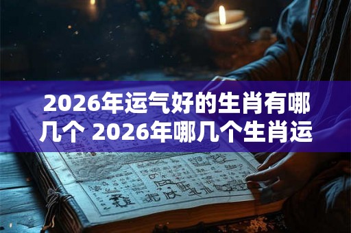 2026年运气好的生肖有哪几个 2026年哪几个生肖运势好 2026年运气好的生肖有哪几个 2026年哪几个生肖运势好