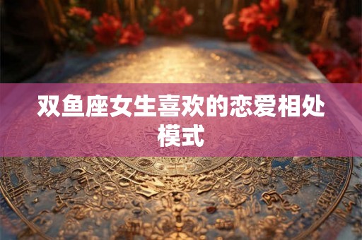 双鱼座女生喜欢的恋爱相处模式 双鱼座女生喜欢的恋爱相处模式