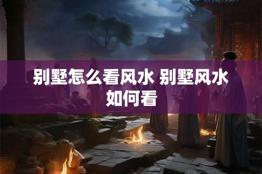 别墅怎么看风水 别墅风水如何看 别墅怎么看风水 别墅风水如何看