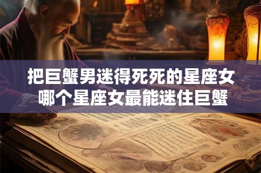 把巨蟹男迷得死死的星座女 哪个星座女最能迷住巨蟹男 把巨蟹男迷得死死的星座女 哪个星座女最能迷住巨蟹男