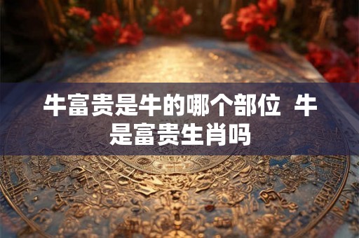 牛富贵是牛的哪个部位  牛是富贵生肖吗