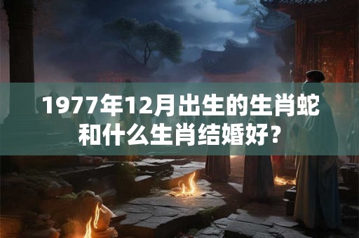 1977年12月出生的生肖蛇和什么生肖结婚好？