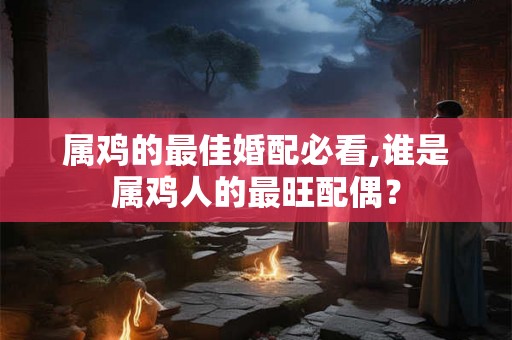 属鸡的最佳婚配必看,谁是属鸡人的最旺配偶？
