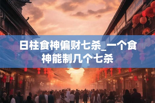 日柱食神偏财七杀_一个食神能制几个七杀 日柱食神偏财七杀_一个食神能制几个七杀