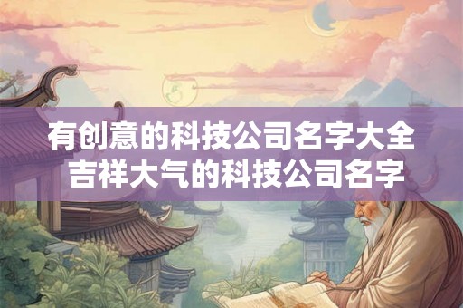 有创意的科技公司名字大全 吉祥大气的科技公司名字免费