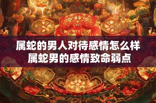 属蛇的男人对待感情怎么样 属蛇男的感情致命弱点 属蛇的男人对待感情怎么样 属蛇男的感情致命弱点