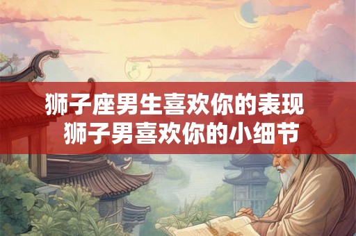 狮子座男生喜欢你的表现  狮子男喜欢你的小细节