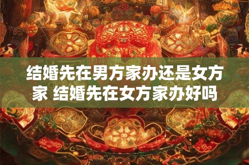 结婚先在男方家办还是女方家 结婚先在女方家办好吗 结婚先在男方家办还是女方家 结婚先在女方家办好吗