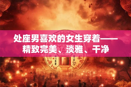 处座男喜欢的女生穿着——精致完美、淡雅、干净