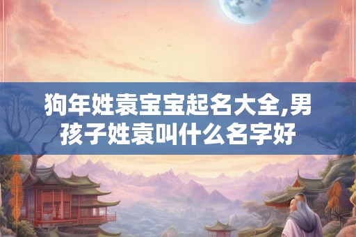 狗年姓袁宝宝起名大全,男孩子姓袁叫什么名字好