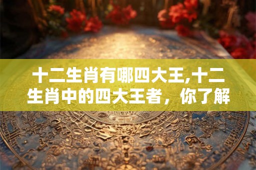 十二生肖有哪四大王,十二生肖中的四大王者，你了解吗？