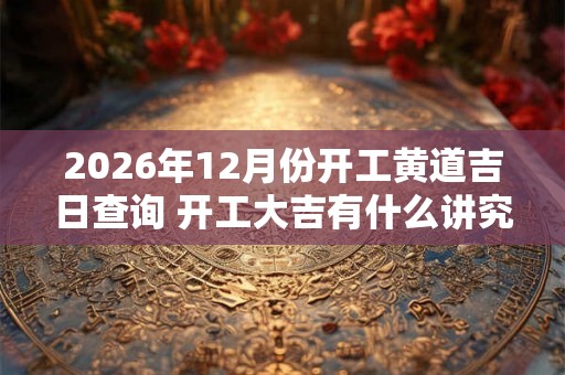 2026年12月份开工黄道吉日查询 开工大吉有什么讲究 2026年12月份开工黄道吉日查询 开工大吉有什么讲究