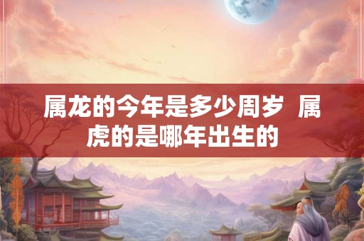 属龙的今年是多少周岁  属虎的是哪年出生的