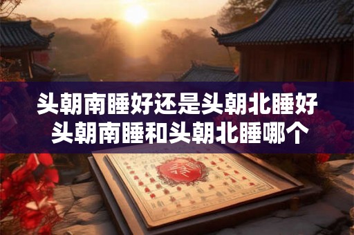 头朝南睡好还是头朝北睡好 头朝南睡和头朝北睡哪个更有利健康 头朝南睡好还是头朝北睡好 头朝南睡和头朝北睡哪个更有利健康
