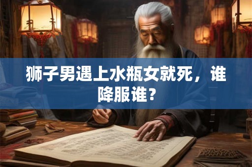 狮子男遇上水瓶女就死，谁降服谁？