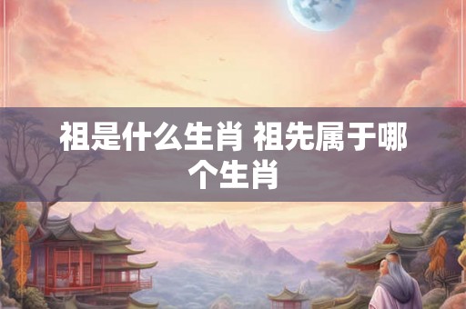 祖是什么生肖 祖先属于哪个生肖